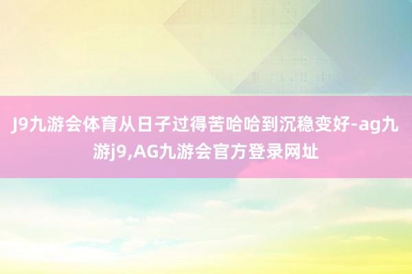 J9九游会体育从日子过得苦哈哈到沉稳变好-ag九游j9,AG九游会官方登录网址