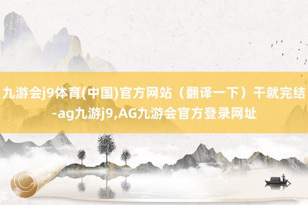 九游会j9体育(中国)官方网站（翻译一下）干就完结-ag九游j9,AG九游会官方登录网址