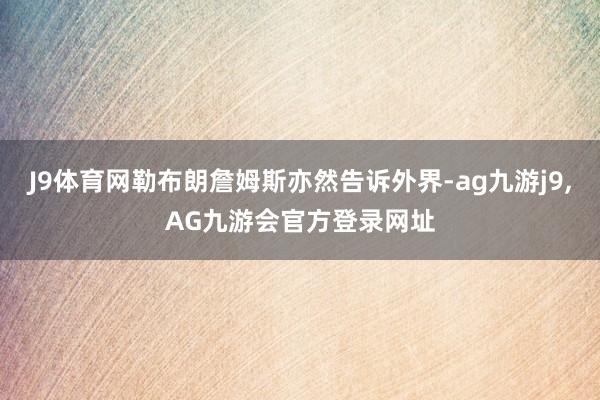 J9体育网勒布朗詹姆斯亦然告诉外界-ag九游j9,AG九游会官方登录网址