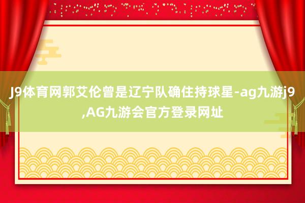 J9体育网郭艾伦曾是辽宁队确住持球星-ag九游j9,AG九游会官方登录网址