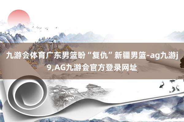 九游会体育广东男篮盼“复仇”新疆男篮-ag九游j9,AG九游会官方登录网址