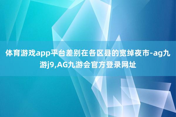 体育游戏app平台差别在各区县的宽绰夜市-ag九游j9,AG九游会官方登录网址