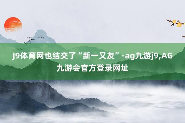 J9体育网也结交了“新一又友”-ag九游j9,AG九游会官方登录网址